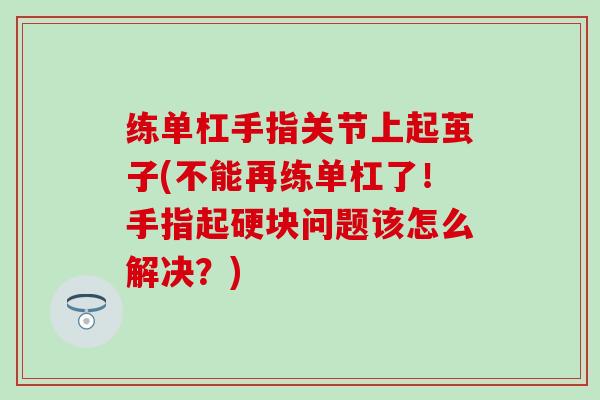 练单杠手指关节上起茧子(不能再练单杠了！手指起硬块问题该怎么解决？)