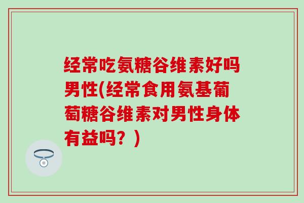经常吃氨糖谷维素好吗男性(经常食用氨基葡萄糖谷维素对男性身体有益吗？)