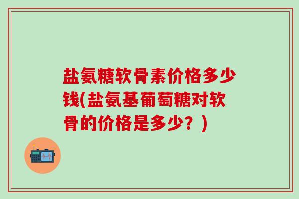 盐氨糖软骨素价格多少钱(盐氨基葡萄糖对软骨的价格是多少？)