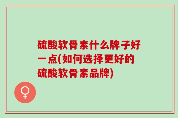 硫酸软骨素什么牌子好一点(如何选择更好的硫酸软骨素品牌)