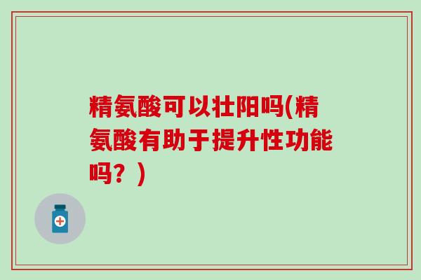 精氨酸可以壮阳吗(精氨酸有助于提升性功能吗？)
