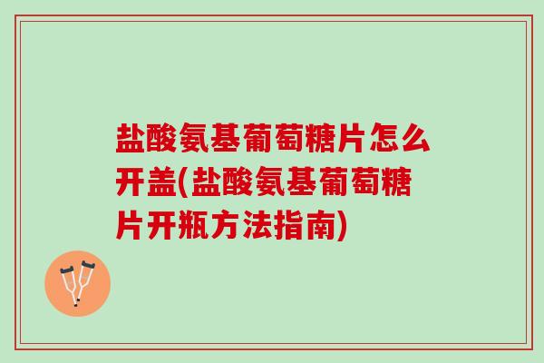 盐酸氨基葡萄糖片怎么开盖(盐酸氨基葡萄糖片开瓶方法指南)