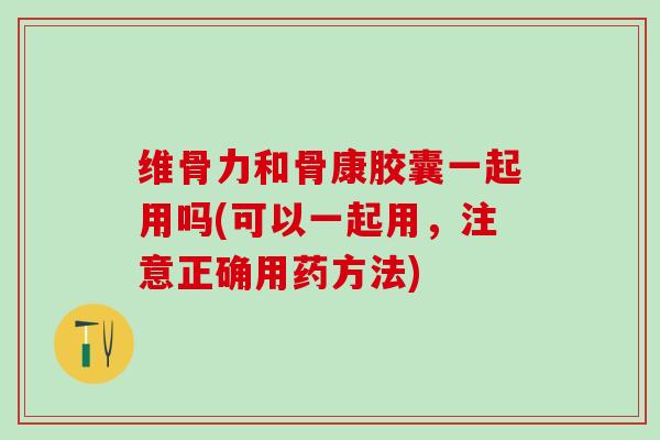 维骨力和骨康胶囊一起用吗(可以一起用，注意正确用药方法)
