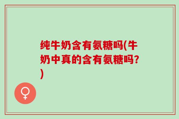 纯牛奶含有氨糖吗(牛奶中真的含有氨糖吗？)