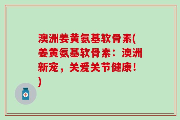 澳洲姜黄氨基软骨素(姜黄氨基软骨素：澳洲新宠，关爱关节健康！)