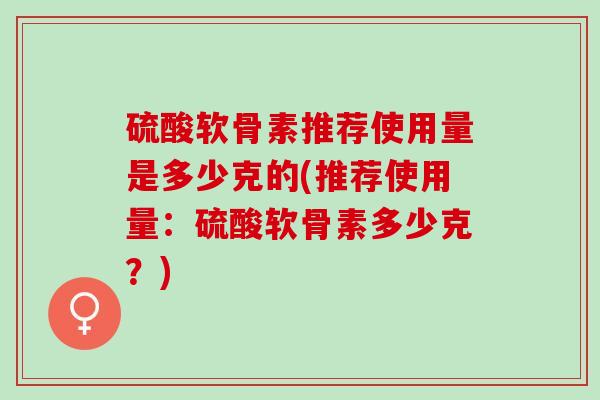 硫酸软骨素推荐使用量是多少克的(推荐使用量：硫酸软骨素多少克？)