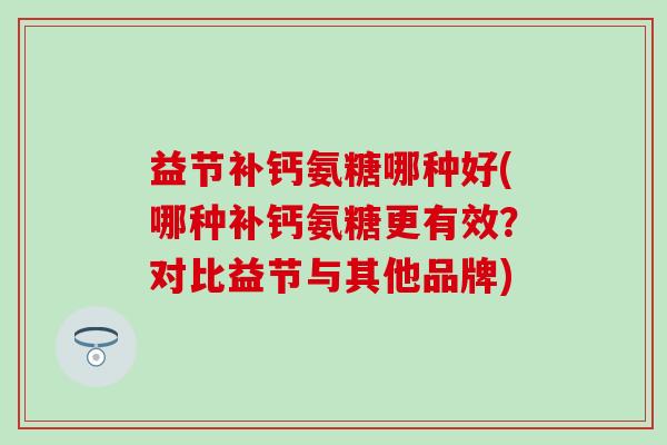 益节补钙氨糖哪种好(哪种补钙氨糖更有效？对比益节与其他品牌)