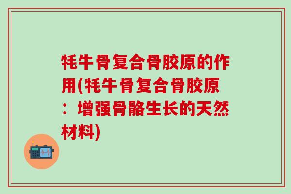牦牛骨复合骨胶原的作用(牦牛骨复合骨胶原：增强骨骼生长的天然材料)