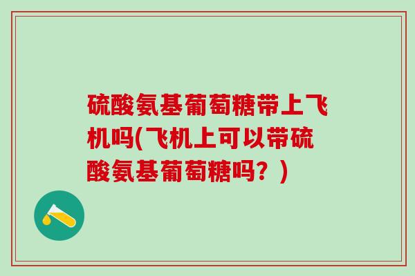 硫酸氨基葡萄糖带上飞机吗(飞机上可以带硫酸氨基葡萄糖吗？)