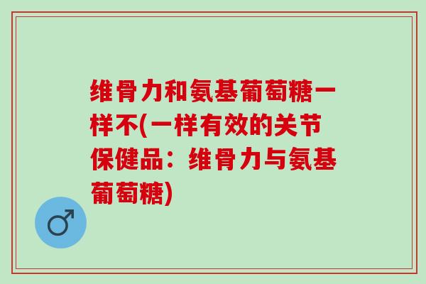维骨力和氨基葡萄糖一样不(一样有效的关节保健品：维骨力与氨基葡萄糖)