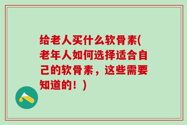 给老人买什么软骨素(老年人如何选择适合自己的软骨素，这些需要知道的！)