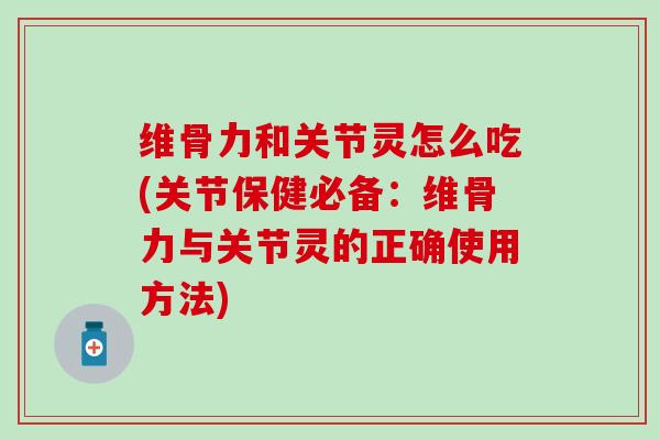 维骨力和关节灵怎么吃(关节保健必备：维骨力与关节灵的正确使用方法)