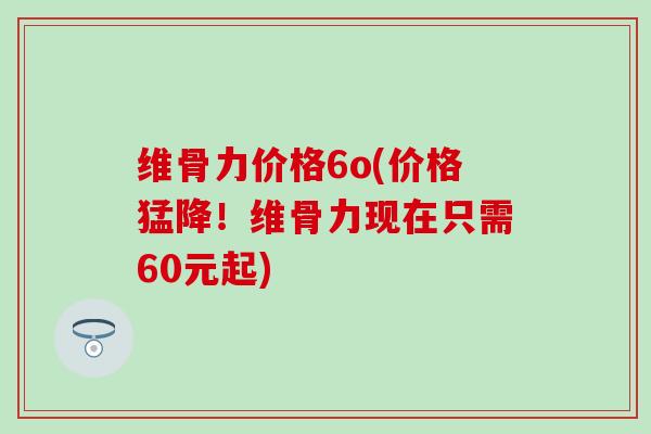 维骨力价格6o(价格猛降！维骨力现在只需60元起)