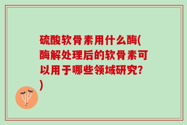 硫酸软骨素用什么酶(酶解处理后的软骨素可以用于哪些领域研究？)