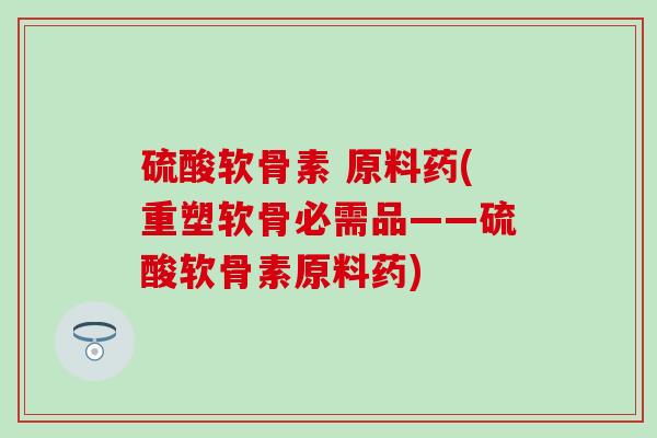 硫酸软骨素 原料药(重塑软骨必需品——硫酸软骨素原料药)