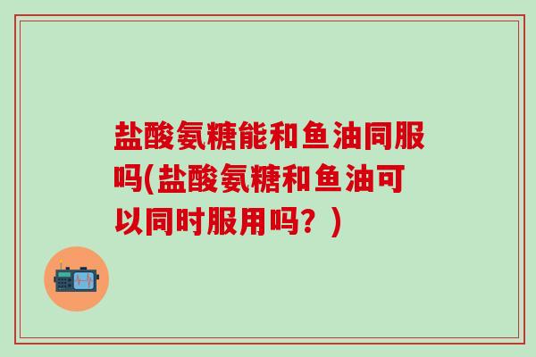 盐酸氨糖能和鱼油同服吗(盐酸氨糖和鱼油可以同时服用吗？)