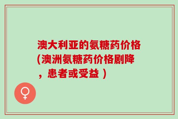 澳大利亚的氨糖药价格(澳洲氨糖药价格剧降，患者或受益 )