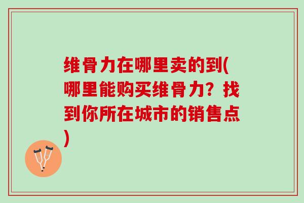 维骨力在哪里卖的到(哪里能购买维骨力？找到你所在城市的销售点)