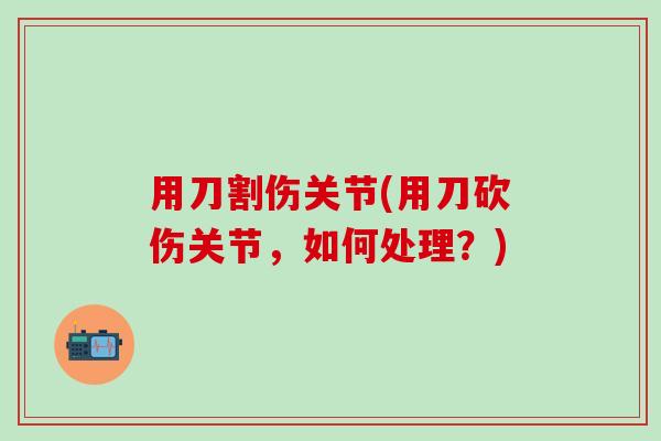 用刀割伤关节(用刀砍伤关节，如何处理？)