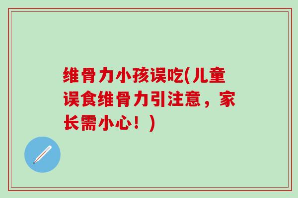 维骨力小孩误吃(儿童误食维骨力引注意，家长需小心！)
