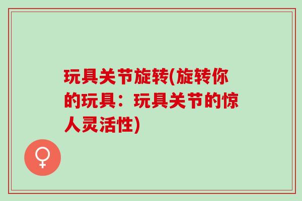 玩具关节旋转(旋转你的玩具：玩具关节的惊人灵活性)