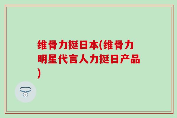 维骨力挺日本(维骨力明星代言人力挺日产品)