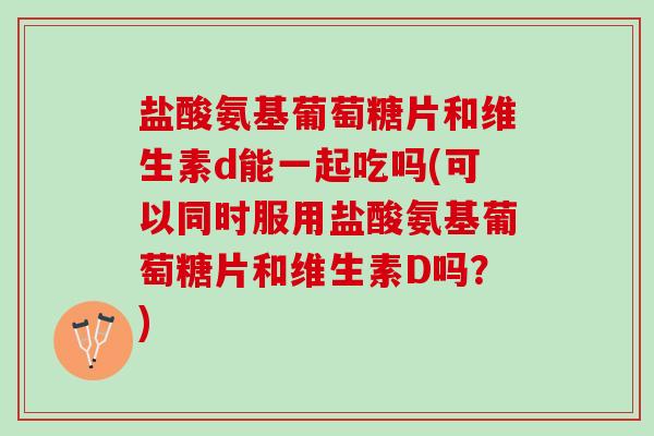 盐酸氨基葡萄糖片和维生素d能一起吃吗(可以同时服用盐酸氨基葡萄糖片和维生素D吗？)