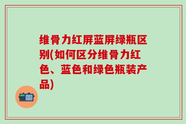 维骨力红屏蓝屏绿瓶区别(如何区分维骨力红色、蓝色和绿色瓶装产品)