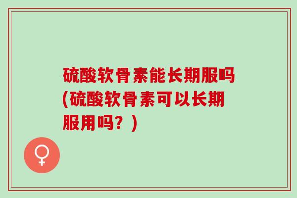 硫酸软骨素能长期服吗(硫酸软骨素可以长期服用吗？)
