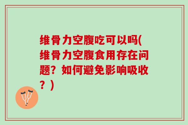 维骨力空腹吃可以吗(维骨力空腹食用存在问题？如何避免影响吸收？)