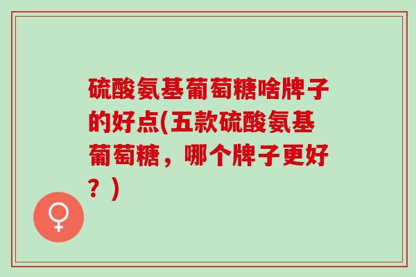 硫酸氨基葡萄糖啥牌子的好点(五款硫酸氨基葡萄糖，哪个牌子更好？)