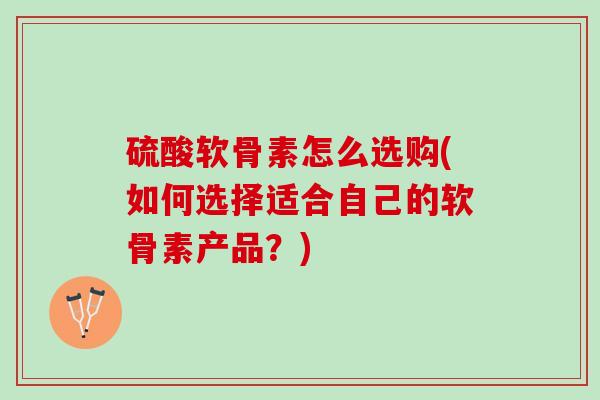 硫酸软骨素怎么选购(如何选择适合自己的软骨素产品？)