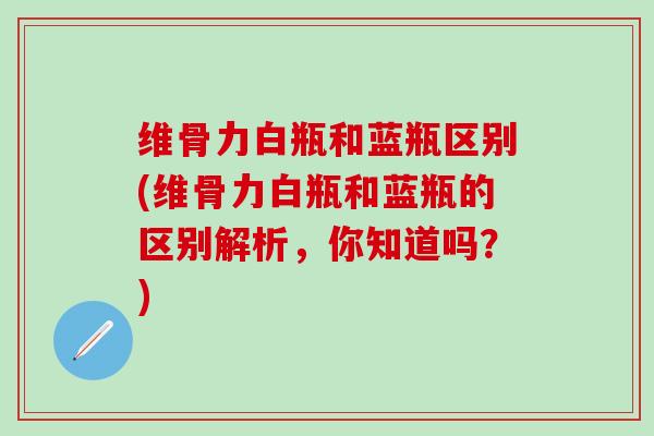 维骨力白瓶和蓝瓶区别(维骨力白瓶和蓝瓶的区别解析，你知道吗？)