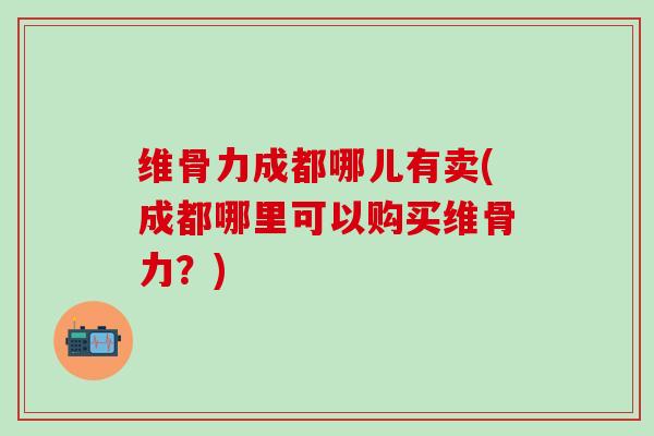 维骨力成都哪儿有卖(成都哪里可以购买维骨力？)