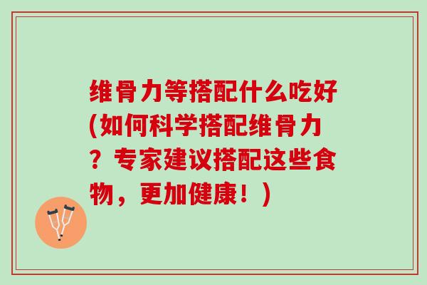 维骨力等搭配什么吃好(如何科学搭配维骨力？专家建议搭配这些食物，更加健康！)