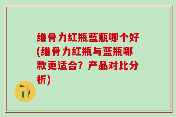 维骨力红瓶蓝瓶哪个好(维骨力红瓶与蓝瓶哪款更适合？产品对比分析)