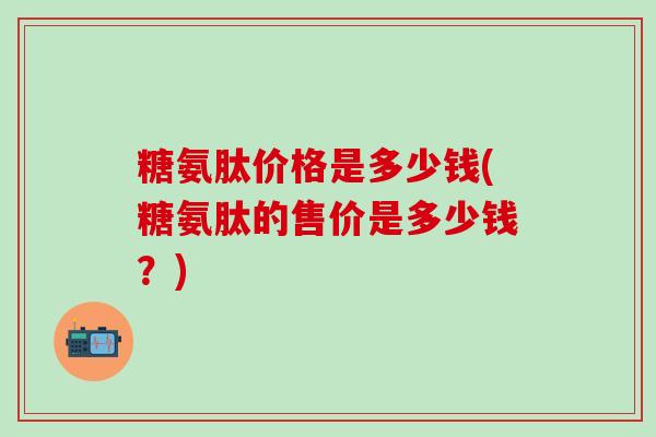 糖氨肽价格是多少钱(糖氨肽的售价是多少钱？)