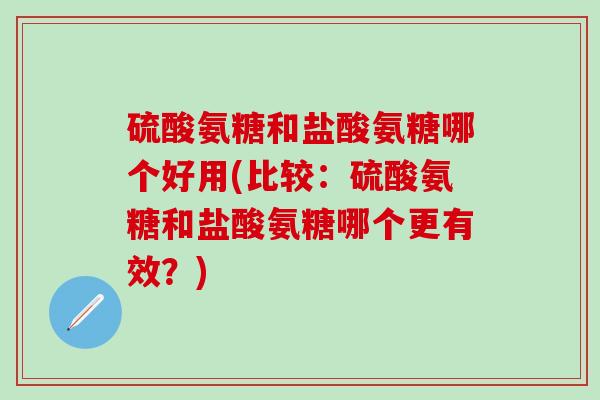 硫酸氨糖和盐酸氨糖哪个好用(比较：硫酸氨糖和盐酸氨糖哪个更有效？)