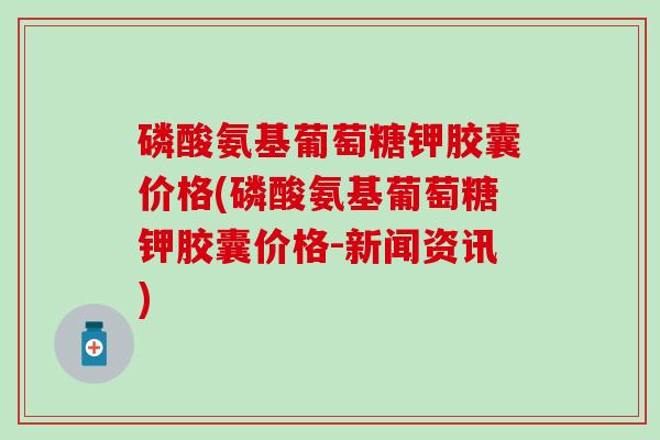 磷酸氨基葡萄糖钾胶囊价格(磷酸氨基葡萄糖钾胶囊价格-新闻资讯)
