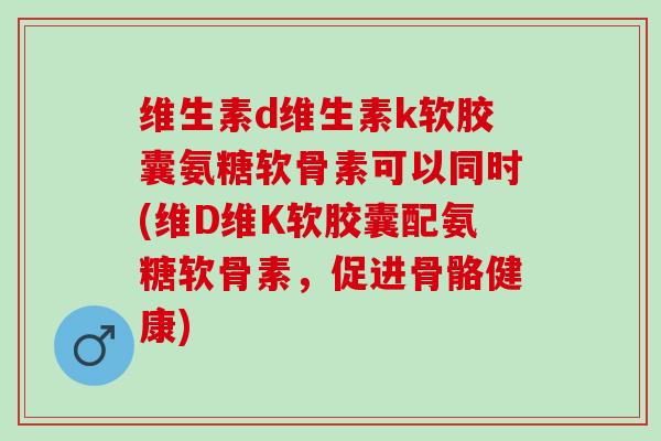 维生素d维生素k软胶囊氨糖软骨素可以同时(维D维K软胶囊配氨糖软骨素，促进骨骼健康)