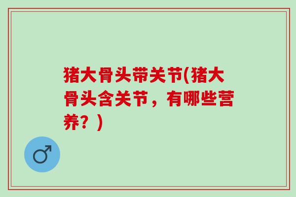 猪大骨头带关节(猪大骨头含关节，有哪些营养？)