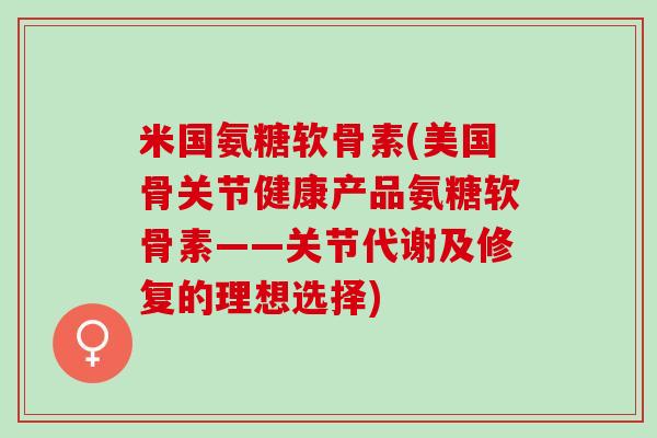 米国氨糖软骨素(美国骨关节健康产品氨糖软骨素——关节代谢及修复的理想选择)