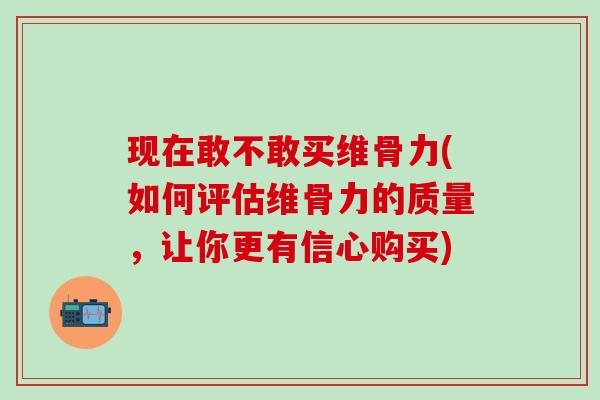 现在敢不敢买维骨力(如何评估维骨力的质量，让你更有信心购买)