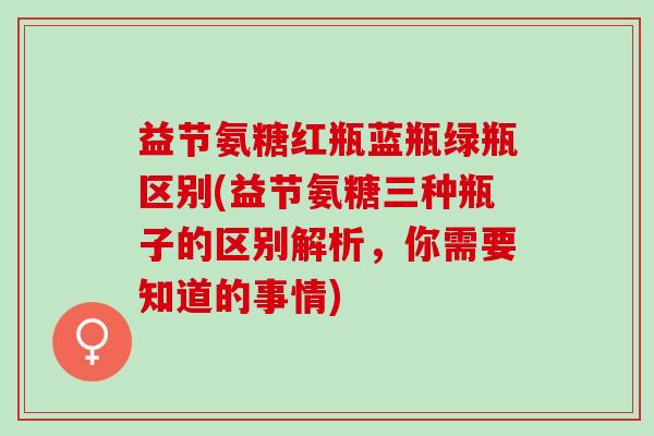 益节氨糖红瓶蓝瓶绿瓶区别(益节氨糖三种瓶子的区别解析，你需要知道的事情)