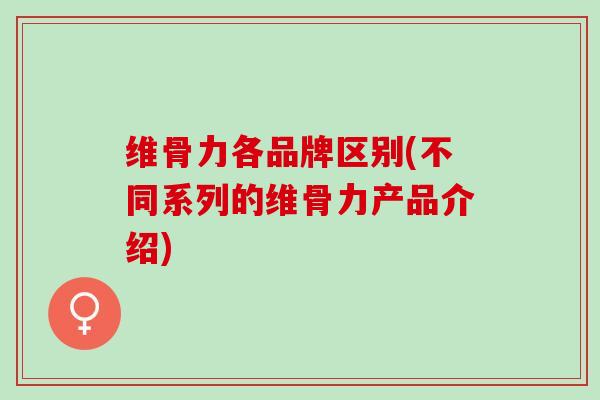 维骨力各品牌区别(不同系列的维骨力产品介绍)