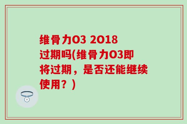 维骨力O3 2O18过期吗(维骨力O3即将过期，是否还能继续使用？)