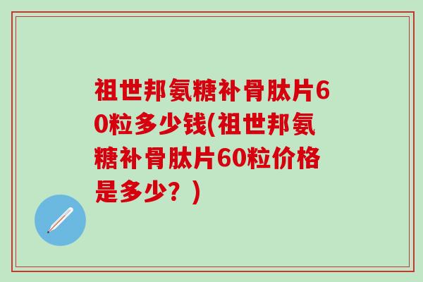 祖世邦氨糖补骨肽片60粒多少钱(祖世邦氨糖补骨肽片60粒价格是多少？)