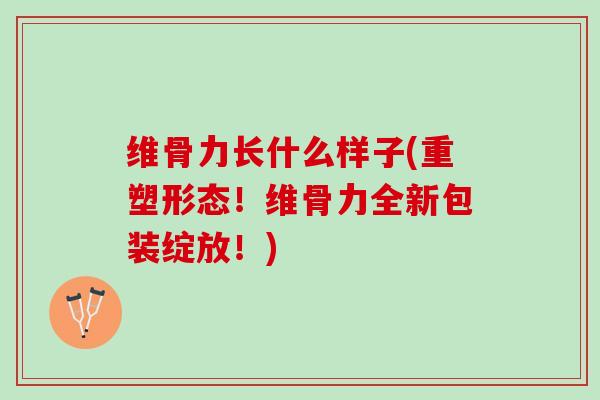 维骨力长什么样子(重塑形态！维骨力全新包装绽放！)