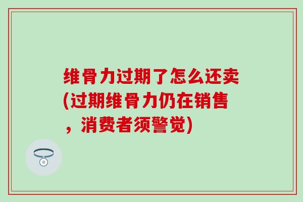 维骨力过期了怎么还卖(过期维骨力仍在销售，消费者须警觉)