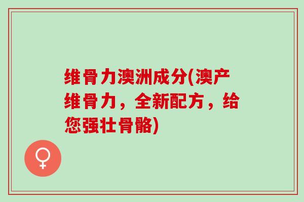维骨力澳洲成分(澳产维骨力，全新配方，给您强壮骨骼)